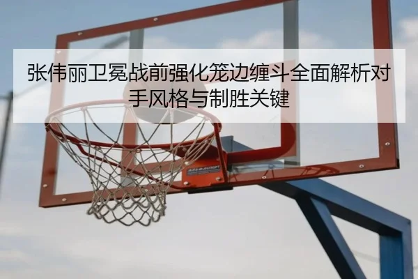 张伟丽卫冕战前强化笼边缠斗全面解析对手风格与制胜关键
